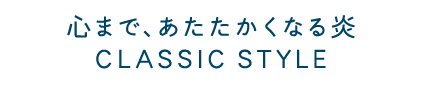 心まで、あたたかくなる炎 CLASSIC STYLE