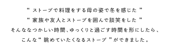 ストーブで料理をする母の姿で冬を感じた、家族や友人とストーブを囲んで談笑をした、そんななつかしい時間、ゆっくりと過ごす時間を形にしたら、こんな眺めていたくなるストーブができました。