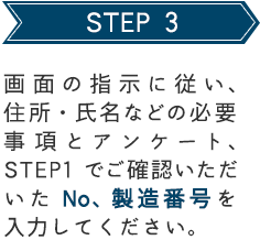 STEP 3 画面の指示に従い、住所・氏名などの必要事項とアンケート、STEP1でご確認いただいたNo、製造番号を入力してください。
